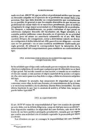 EL DELITO DOLOSO                           gg


nado en el art. 494 N- 10, que se refiere al profesional médico que incurre
en descuido culpable en el ejercicio de su profesión sin causar daño a las
personas. Este tipo falta describe un comportamiento que normalmente
no es punible; lo general es que los simples descuidos en que incurre un
profesional sin causar daño no se sancionen penalmente, pero al médico
el legislador le exige mayor acuciosidad en el desempeño de su profesión.
No obstante, e indudablemente, no podrá conformar el tipo penal en
referencia cualquier descuido del facultativo; así, llegar atrasado a su
consulta podría calificarse como descuido en el ejercicio de su actividad
médica, pero tal atraso no ameritaría subsumirlo en el a r t 494. Será
cuestión del juez, de consiguiente, entrar a determinar cuándo un descui-
do configurará el delito falta del art. 496, pues el no ser diligente —en este
caso no ser puntual— no es una conducta socialmente inadecuada por
regla general. Al tribunal le corresponderá hacer la valoración de la
antinormatividad del comportamiento para establecer su conformidad al
tipo.


          1 3 . 2 . ATIPICIDAD POR AUSENCIA DE ELEMENTOS OBJETIVOS
                               O SUBJETIVOS DEL TIPO


Se ha señalado que el tipo está conformado por un conjunto de elementos,
objetivos y subjetivos, de modo que cualquiera que de ellos falte no se dará
el tipo penal. Así sucede cuando no hay acción, o cuando no se establece
el vínculo causal, o está ausente el objeto material de la acción o el sujeto
de ella; otro tanto pasa si no hay dolo o culpa, o falta un elemento subjetivo
del tipo.
     No obstante lo anotado, hay situaciones de atipicidad que es útil
comentar; entre ellas, la del caso fortuito, el consentimiento de la víctima,
y se menciona también a la vis absoluta (fuerza física irresistible). En esta
última hipótesis lo que hay es ausencia de acción y, al faltar ésta, tampoco-
puede haber tipicidad.^^®


                             1 3 . 3 . EL CASO FORTUITO


El art. 10 N- 8- exime de responsabilidad al "que con ocasión de ejecutar
un acto lícito, con la debida diligencia, causa un mal por mero accidente".
Esta disposición establece la atipicidad del caso fortuito, vale decir de la
lesión de un bien jurídico protegido penalmente, causada por un sujeto
que realiza una actividad con el cuidado esperado: la provocada por mero
accidente.
     Los términos en que se consagra la impunibilidad del caso fortuito


  ^^ Supra párrafo 3,5-a).
 