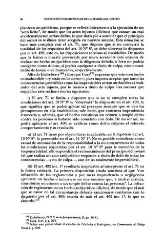 90              NOCIONES FUNDAMENTALES DE LA TEORÍA DEL DEUTO


plantean un problema, porque se refiere únicamente a la ejecución de un
"acto lícito", de modo que los actos injustos (ilícitos) que causan un mal
accidentalmente serían delito, lo que daría pie a sostener que el principio
del venan in re ülicüa tiene acogida en nuestro sistema. Esta situación se
hace más compleja con el art. 71, que dispone que al no concurrir la
totalidad de los requisitos del art. ION- 8°, se debe observar lo dispuesto
por el art. 490, esto es, las disposiciones relativas al cuasidelito. De modo
que la lesión o muerte provocada por mero accidente con ocasión de
realizar un hecho antijurídico con la diligencia debida, si bien no podría
castigarse como doloso, sí podría castigarse a título de culpa, como cuasi-
delito de lesión o de homicidio, respectivamente.
     Alfredo Etcheberry'^^ y Enrique Cury^'" expresan que esta conclusión
es inadmisible —y están en lo cierto—, pues importa aceptar que tanto las
consecuencias previsibles como las imprevisibles serían atribuibles al reali-
zador del acto injusto, por lo menos a título de culpa. Las razones que
respaldan este rechazo son las sig^uientes:
    i) El art. 71 se limita a disponer que si no se cumplen todas las
condiciones del art. 10 N- 8° se "observará" lo dispuesto en el art. 490, lo
que significa que se podrá aplicar tal precepto siempre que se den los
presupuestos en ella establecidos, vale decir, que concurra imprudencia
temeraria y, además, que el hecho constituya un crimen o simple delito
contra las personas si hubiese sido cometido con dolo. De no ser así, no
podrá aplicarse el art. 490, ni calificar como delito culposo el referido
comportamiento y su resultado.
     ii) El art. 71 tiene por objeto hacer inaplicable, en la hipótesis del a r t
ION- 8®, lo prevenido en el art. 11 N- 1°. No es posible considerar como
causal de atenuación de la responsabilidad a la no concurrencia de todas
las condiciones requeridas por el art. 10 N° 8° para la exención de la
responsabilidad; ello supondría el reconocimiento del principio del versari
(el que realiza un acto antijurídico responde a título de dolo de todas las
consecuencias —^y no de culpa—, aun de las totalmente imprevisibles).
     iii) El art. 492 inc. 1° resultaría inaplicable al interpretar el art. 71 en
la forma criticada. La primera disposición citada sanciona al que "con
infracción de los reglamentos y por mera imprudencia o negligencia
ejecutare un hecho o incurriere en una omisión que, a mediar malicia,
constituiría un crimen o un simple delito contra las personas". La infrac-
ción de reglamento es un hecho antijurídico (ilícito), de modo que el mal
que se cause en tal circunstancia debería sancionarse conforme con lo
dispuesto por el art. 490; estaría de más el art. 492 inc. 1-, lo que es
absurdo.'^'



   ^ ® Etcheberry, EID.P. en laJurisprudencia, II, pp. 80-81.
    *
   1™ Cury, D.P., I, p. 29S.
   " ' Sobre este punto véase el estudio de Córdoba y Rodríguez, en Comentarios al Código
Penal, I, p. 606.
 