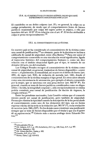 EL DELITO DOLOSO                                     91


         1 3 . 4 . EL CUASIDEUTO ES UN HECHO ATÍPICO, SALVO QUE ESTÉ
                       EXPRESAMENTE SANCIONADO POR LA LEY


 El cuasidelito es un delito culposo (art. 2-); en general, la culpa no se
 castiga penalmente, de modo que el comportamiento lesivo de bienes
jurídicos ocasionado por culpa del sujeto activo es atípico, y ello por
 mandato del art. ION- 13 en relación con el art. 4°. El hecho atribuible a
 culpa se pena excepcionalmente.^'^


                      1 3 . 5 . EL CONSENTIMIENTO DE LA VÍCTIMA


En nuestro país se ha considerado el consentimiento de la víctima como
una causal de justificación;'" no obstante, parte de la doctrina se inclina a
calificarla de causal de atipicidad, entre ellos Bustos.''''* Para este autor el
comportamiento consentido es una vinculación social significativa, ligada
al transcurso histórico del comportamiento humano y, como tal, dice
relación con el ámbito situacional fijado por el tipo, se trataría de un
desvalor del acto, no del resultado.
     Los Códigos Penales recogen el consentimiento de la víctima como
causal de atipicidad, en general, tratándose de bienes disponibles —entre
otros—, el patrimonio, la sexualidad; así ocurre en el delito de hurto (art.
432), de rapto (art. 358), de violación de morada (art. 144), donde el
consentimiento de la víctima margina el tipo penal. En otros casos obraría
como una circunstancia de atenuación, por ejemplo el aborto consentido
por la mujer, que se sanciona con una pena menor (art. 342 N- 3-). En
general, cuando se trata de bienes jurídicos considerados como no dispo-
nibles —la vida, la integridad corporal—, sólo excepcionalmente se estima
podría constituir una causal de justificación (la dación de órganos, la
cirugía estética) .'^^
     Entre los penalistas nacionales, Luis Cousiño estima que el consenti-
miento puede ser causal de justificación, pero también de atipicidad.
Piensa que elimina la tipicidad cuando la descripción de la ley penal alude
al consentimiento como uno de los elementos del tipo, sea en forma
expresa o tácita; tácita sería en la violación (art. 361 N° 1°), en la revelación
de secretos (arts. 246 y 247). En los demás casos constituye una justificante
siempre que se trate de bienes disponibles por el titular y que sea él quien
dé su aquiescencia.''^ Criterio más o menos análogo tiene Eduardo No-




  ^^ Infra párrafos 54 y ss.
  ' " Cfr. Labatut, D.P., I, p. 1S5; Etcheberry, D.P., I, p. 168; Cury, D.P., I, p. 321.
  1'^ Bustos, Manual, p. 194.
  ^'^ Cfr. Gómez Benítez, Teoría, p. 422.
  ''^Cousiño,/)./>., II, p. 515.
  ^ " Novoa, Curso. I, pp. 41{M12.
 