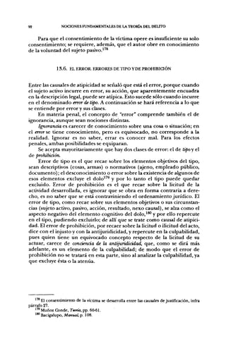 92                NOCIONES FUNDAMENTALES DE LA TEORÍA DEL DEUTO

    Para que el consentimiento de la víctima opere es insuficiente su solo
consentimiento; se requiere, además, que el autor obre en conocimiento
de la voluntad del sujeto pasivo.^'^


               1 3 . 6 . EL ERROR. ERRORES DE TIPO Y DE PROHIBiaÓN


Entre las causales de atipicidad se señaló que está el error, porque cuando
el sujeto activo incurre en error, su acción, que aparentemente encuadra
en la descripción legal, puede ser atípica. Esto sucede sólo cuando incurre
en el denominado error de tipo. A continuación se hará referencia a lo que
se entiende por error y sus clases.
     En materia penal, el concepto de "error" comprende también el de
ignorancia, aunque sean nociones distintas.
     Ignorancia es carecer de conocimiento sobre una cosa o situación; en
el error se tiene conocimiento, pero es equivocado, no corresponde a la
realidad. Ignorar es no saber, errar es conocer mal. Para los efectos
penales, ambas posibilidades se equiparan.
     Se acepta mayoritariamente que hay dos clases de error: el de tipoy el
de prohibición.
     Error de tipo es el que recae sobre los elementos objetivos del tipo,
sean descriptivos (cosas, armas) o normativos (ajeno, empleado público,
documento); el desconocimiento o error sobre la existencia de algunos de
esos elementos excluye el dolo^'^ y por lo tanto el tipo puede quedar
excluido. Error de prohibición es el que recae sobre la licitud de la
actividad desarrollada, es ignorar que se obra en forma contraria a dere-
cho, es no saber que se está contraviniendo el ordenamiento jurídico. El
error de tipo, como recae sobre sus elementos objetivos o sus circunstan-
cias (sujeto activo, pasivo, acción, resultado, nexo causal), se alza como el
aspecto negativo del elemento cognitivo del dolo,'*' y por ello repercute
en el tipo, pudiendo excluirlo; de allí que se trate como causal de atipici-
dad. El error de prohibición, por recaer sobre la licitud o ilicitud del acto,
dice con el injusto y con la antijuridicidad, y repercute en la culpabilidad,
pues quien tiene un equivocado concepto respecto de la licitud de su
actuar, carece de conciencia de la antijuridicidad, que, como se dirá más
adelante, es un elemento de la culpabilidad; de modo que el error de
prohibición no se tratará en esta parte, sino al analizar la culpabilidad, ya
que excluye ésta o la atenúa.




       El consentimiento de la víctima se desarrolla entre la^ causales de justificación, infra
párrafo 27.
   '™ Muñoz Conde, Tema, pp. 60-6L
   ' ^ Bacigalupo, Manual, p. 108.
 