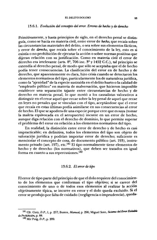 EL DELITO DOLOSO                                        93


       13.6.1. Evolución del concepto del error. Errores de hecho y de derecho


Primitivamente, y hasta principios de siglo, en el derecho penal se distin-
guía, como se hacía en materia civil, entre error de hecho, que recaía sobre
las circunstancias materiales del delito, o sea sobre sus elementos fácticos,
y error de derecho, que recaía sobre el conocimiento de la ley, esto es si
existía o no prohibición de ejecutar la acción o sobre normas positivas que
dijeran relación con su justificación. Como en materia civil el error de
derecho era irrelevante (arts. 8-, 706 inc. 3- y 1452 C.C.), tal principio se
extendía al derecho penal, de modo que sólo se aceptaba que el de hecho
podía tener consecuencias. La clasificación del error en de hecho y de
derecho, que aparentemente es clara, hizo crisis cuando se detectaron los
elementos normativos del tipo, particularmente los de naturaleza jurídica,
como la "ajenidad" de la especie sustraída en el delito hurto o la calidad de
"empleado público" en materia de malversación, que hicieron imposible
establecer una separación tajante entre circunstancias de hecho y de
derecho en materia penal, lo que movió a los causalistas valorativos a
distinguir en el error aquel que recae sobre la ley penal de aquel que recae
en leyes no penales que se vinculan con el tipo, aceptándose que el error
que recaía en estas últimas podía asimilarse en sus consecuencias al error
de hecho. El que se apodera de una especie porque cree que es suya (tomar
la maleta equivocada en el aeropuerto) incurre en un error de hecho,
aunque diga relación con el derecho de dominio, lo que permite superar
el problema del error en relación a los elementos normativos del tipo.
    En realidad, la distinción entre error de derecho y de hecho es casi
impracticable; en definitiva, todos los elementos del tipo son objeto de
valoración jurídica y podrían importar error de derecho; suficiente es
mencionar el concepto de cosa, de documento público (art. 193), instru-
mento privado (art. 197), etc.^®^ El típo normalmente tiene elementos de
hecho y de derecho (los normativos), que deben ser tratados en igual
forma en cuanto a sus repercusiones.^*^


                                   13.6.2. El error de tipo


El error de tipo parte del principio de que el dolo requiere del conocimien-
to de los elementos que conforman el tipo objetivo; si se carece del
conocimiento de uno o de todos esos elementos al realizar la acción
objetivamente típica, se incurre en error y el dolo queda excluido. Si el
error se produjo por falta de cuidado (negligencia o imprudencia), queda-



    *^i Cfr. Cury, D.P., I, p. 257; Bustos, Manual, p. 296; Miguel Soto, Sistana del Error EvitabU
de Prohibición, p. 88.
    ' ^ Mir Puig, D.P.,p. 209.
 