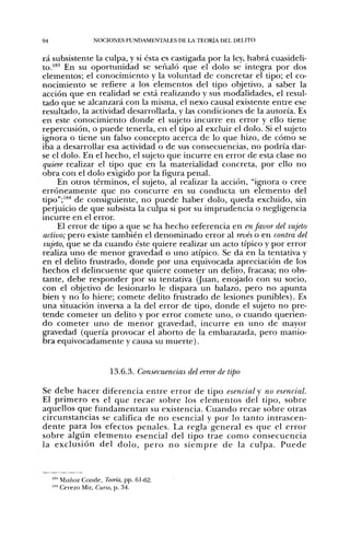 94               NOCIONES FUNDAMENTALES DE LA TEORÍA DEL DELITO


rá subsistente la culpa, y si ésta es castigada por la ley, habrá cuasideli-
to."*'' En su oportunidad se señaló que el dolo se integra por dos
elementos; el conocimiento y la voluntad de concretar el tipo; el co-
nocimiento se refiere a los elementos del tipo objetivo, a saber la
acción que en realidad se está realizando y sus modalidades, el resul-
tado que se alcanzará con la misma, el nexo causal existente entre ese
resultado, la actividad desarrollada, y las condiciones de la autoría. Es
en este conocimiento donde el sujeto incurre en error y ello tiene
repercusión, o puede tenerla, en el tipo al excluir el dolo. Si el sujeto
ignora o tiene un falso concepto acerca de lo que hizo, de cómo se
iba a desarrollar esa actividad o de sus consecuencias, no podría dar-
se el dolo. En el hecho, el sujeto que incurre en error de esta clase no
quiere realizar el tipo que en la materialidad concreta, por ello no
obra con el dolo exigido por la figura penal.
     En otros términos, el sujeto, al realizar la acción, "ignora o cree
erróneamente que no concurre en su conducta un elemento del
tipo";'*'' de consiguiente, no puede haber dolo, queda excluido, sin
perjuicio de que subsista la culpa si por su imprudencia o negligencia
incurre en el error.
     El error de tipo a que se ha hecho referencia en en favor del sujeto
activo; pero existe también el denominado error al revés o en contra del
sujeto, que se da cuando éste quiere realizar un acto típico y por error
realiza uno de menor gravedad o uno atípico. Se da en la tentativa y
en el delito frustrado, donde por una equivocada apreciación de los
hechos el delincuente que quiere cometer un delito, fracasa; no obs-
tante, debe responder por su tentativa (Juan, enojado con su socio,
con el objetivo de lesionarlo le dispara un balazo, pero no apunta
bien y no lo hiere; comete delito frustrado de lesiones punibles). Es
una situación inversa a la del error de tipo, donde el sujeto no pre-
tende cometer un delito y por error comete uno, o cuando querien-
do cometer u n o de m e n o r gravedad, incurre en u n o de mayor
gravedad (quería provocar el aborto de la embarazada, pero manio-
bra equivocadamente y causa su muerte).


                      13.6.3. Consecuencias del error de tipo

Se d e b e hacer diferencia entre error de tipo esencial y no esencial.
El p r i m e r o es el que recae sobre los elementos del tipo, sobre
aquellos que fundamentan su existencia. Cuando recae sobre otras
circunstancias se califica de n o esencial y p o r lo tanto intrascen-
dente para los efectos penales. La regla general es que el e r r o r
sobre algtin elemento esencial del tipo trae como consecuencia
la exclusión del d o l o , p e r o n o s i e m p r e d e la culpa. P u e d e



     ' Muñoz Conde, Teoría, pp. 61-62.
     ' Cerezo Mir, Curso, p. 34.
 