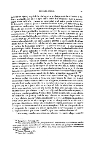 EL DELITO DOLOSO                                       97

persona nel objeclo). Aquí debe distinguirse si el objeto de la acción es o no
intercambiable, sin que el tipo penal varíe. En principio, rige la misma
regla antes indicada, el error es inesencial: si el autor quería lesionar a
Pedro, pero lesiona a Juan al confundirlo con aquél, en definitiva se ha
lesionado a un hombre y eso es lo que sanciona el tipo delito de lesiones.
De modo que cuando los objetos sobre los que recae la acción descrita por
el tipo son intercambiables, los errores carecen de interés en cuanto a sus
consecuencias.'*' Pero el problema su suscita cuando conforme al tipo
dicha intercambiabilidad no es posible, como acontece con algunos delitos
especiales; v. gr., el individuo que queriendo matar a su padre, mata a un
 tercero al confundirlo con aquél. Aquí se plantea la interrogante de si hay
 delito doloso de parricidio o de homicidio, o se trata de un concurso entre
 un delito de homicidio culposo —la muerte de Juan— y una tentativa
 dolosa de parricidio. En nuestra legislación, la solución la da el inciso final
 del art. 1° antes referido: el sujeto debe ser castigado como autor de
 homicidio simple.'®® Puede suceder que el sujeto queriendo matar a su
 padre, por error lo confunde con su madre; aquí el error es irrelevante,
 pues se trata de dos personas que para los efectos del tipo aparecen como
 intercambiables, reúnen las mismas condiciones de calificación: el autor
  deberá responder de parricidio. Se puede dar una hipótesis distinta si se
  está ante una confusión de objetos de diversa naturaleza. El autor confun-
  de a su enemigo con un maniquí que a la distancia se le asemeja y le dispara
  dañándolo; aquí hay una tentativa inidónea de delito de lesiones al enemi-
  go, en concurso con un cuasidelito de daños al maniquí, no punible.'*^
       Solución distinta tiene la situación a que alude Cury,'^ de aquel que
  en la obscuridad confunde a Rosa, una mujer mayor de edad, con la cual
  acordó tener relaciones sexuales, con Margarita, una menor de doce años,
  que sin decir nada consiente en la vinculación camal; la solución plantea-
  da por Cury es la justa: el error excluye el dolo de violación (se comete
  violación cuando se yace con una menor de doce años aunque consienta),
  en atención a que el error recayó en el objeto de la acción —la mujer—, el
  sujeto creyó estar con Rosa. No sucede lo mismo si queriendo violar a Rosa,
  la confunde con Juana y la viola; aquí el error en cuanto a la persona no
  excluye el dolo, quería violar a una mujer y la violó. La diferencia, en todos
  estos casos, radica en el error que recae en el objeto de la acción: en el
  primero el sujeto cree tener una vinculación atípica, y por error en cuanto
  al objeto, incurre en una típica, lo que margina el dolo; en el segundo tiene
  el propósito de realizar una acción típica, sólo incurre en error en cuanto
  al objeto sobre el que recae la acción, que es de carácter inesencial.
      La norma general es, entonces, que el error en cuanto a la persona del


    ''^ Bacigalupo, Manual, p. 110.
    '** Al referirse a la abaratio ictus, Cury alude a una diversidad de situaciones que pueden
 presentarse en estos casos, si bien los resuelve en forma distinu a la que aquí se estima como
 procedente, esto es aplicando el art. 1» inc. final. Cury cree inaplicable esta última norma
 cap.. I, pp. 260-261).
    ' ^ Bustos, Manual, p. 305.
    i'<'Cury,D./'.,I,p. 258.
 