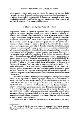 98               NOCIONES FUNDAMENTALES DE LA TEORÍA DEL DEUTO


sujeto pasivo es irrelevante para los efectos del tipo, a menos que dicho
error afecte a uno de sus elementos, como pasa cuando el sujeto pasivo es
al mismo tiempo el objeto material de la acción, y además se exige una
condición especial de calificación para ser sujeto pasivo (parentesco, mi-
noridad de edad, ser funcionario público, etc.).


                    c) El error en el golpe ("aberrado ictus")

Se produce cuando el sujeto se equivoca en el curso causal que previo
seguiría su acción (dispara contra Juan, yerra y lesiona a Pedro). La
aberratio ictus no debe confundirse con el error in personae; en este último
el sujeto confunde a una persona con otra, mientras que en la aberratio no
incurre en error en cuanto a la víctima —aun en el caso de que sea objeto
de la acción—; aquí dirige su actividad precisamente en contra de la
víctima u objeto escogido, pero al desviarse la dirección de la misma
lesiona a otra persona o a un objeto distinto. Como la aberratio ictus es un
error en el curso causal, la regla general será que si no es esencial, resultará
intrascendente para los efectos del dolo y, por ello, para el tipo penal. Si el
sujeto quería herir a Francisco y por no apuntar bien hiere a Diego, que se
encontraba cerca, su lesión constituye delito doloso de lesiones a Diego;
para el tipo es circunstancial quién es la persona, lo que requiere es que se
lesione a una persona.^^' Los principios que rigen la atribuibilidad objetiva
del resultado al sujeto, o sea la imputación objetiva, pueden hacer variar la
situación. A saber, si el autor quería lesionar a Francisco y le dispara, pero
Diego en defensa de éste, que está a su lado, se atraviesa en la dirección y
recibe el impacto, el acto voluntario por el cual Diego se hace herir para
impedir que el proyectil lesione a su amigo no puede atribuirse a quien
dispara. La lesión de Diego no es susceptible de atribución objetiva a la
acción de disparar, el autor responderá únicamente de lesiones frustradas
a Francisco.
     Conforme al criterio de la imputación objetiva, en el juicio de expe-
riencia existe la posibilidad de que el peligro creado por la acción realizada
lesione un bien jurídico de otro titular, salvo casos excepcionales como el
antes citado. Este es el criterio que a nuestro juicio se mantiene en la
legislación nacional por el a r t 1° inc. final, que sin hacer distingos de
ninguna clase señala que el que comete un delito responderá de él aunque
el mal recaiga sobre una persona distinta, sin perjuicio de que en tal
hipótesis no se consideren las circunstancias no conocidas por el sujeto
que agravarían su responsabilidad, pero sí las que la atenúen. Se trata de
un precepto inspirado en razones de política criminal que debe entender-
se, por lo tanto, en ese sentido.
     No obstante, en la doctrina hay tendencia a interpretarlo en forma


    '^^ Cfr. Etcheberry, D.P., III, pp. 51-52; Qarrido, ElHomiddio, p. 201; Bustos, Manual, p.
111. La jurisprudencia se inclina por esta interpretación (Verdugo, Código PenaL Concordan-
cias, 1, p. 20).
 