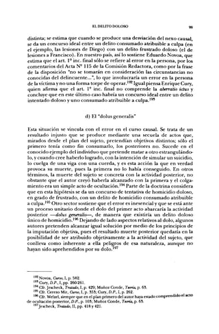 EL D E U r O DOLOSO                                  99


distinta; se estima q u e c u a n d o se p r o d u c e u n a desviación del n e x o causal,
se da u n concurso ideal e n t r e un delito c o n s u m a d o atribuible a culpa (en
el ejemplo, las lesiones de Diego) con u n delito frustrado doloso (el d e
lesiones a Francisco). En n u e s t r o país, así lo sostiene E d u a r d o Novoa, q u e
estima q u e el art. 1° inc. final sólo se refiere al error en la persona, p o r los
comentarios del Acta N° 115 d e la Comisión Redactora, c o m o por la frase
de la disposición "no se tomarán en consideración las circunstancias n o
conocidas del delincuente...", lo q u e involucraría u n e r r o r en la persona
de la víctima y n o u n a forma torpe de o p e r a r . ' ^ Igual piensa E n r i q u e Cury,
quien afirma q u e el art. 1° inc. final n o c o m p r e n d e la aberralio idus y
concluye q u e en este último caso habría u n concurso ideal entre u n delito
i n t e n t a d o doloso y u n o c o n s u m a d o atribuible a culpa,'^'


                                d) El "dolus generalis"

Esta situación se vincula con el error en el curso causal. Se trata d e u n
resultado injusto q u e se p r o d u c e m e d i a n t e u n a secuela d e actos que,
mirados desde el plan del sujeto, p r e t e n d í a n objetivos distintos; sólo el
p r i m e r o tenía c o m o fin consumarlo, los posteriores n o . Sucede e n el
conocido ejemplo del individuo que p r e t e n d e matar a otro estrangulándo-
lo, y c u a n d o cree h a b e r l o logrado, con la intención de simular un suicidio,
lo cuelga de u n a viga con u n a cuerda, y es esta acción la q u e en verdad
provoca su m u e r t e , p u e s la p r i m e r a n o lo había conseguido. En otros
términos, la m u e r t e del sujeto se concreta con la actividad posterior, n o
obstante q u e el a u t o r creyó h a b e r l a alcanzado con la p r i m e r a y el colga-
m i e n t o era u n simple acto d e ocultación.'^'* Parte de la doctrina considera
que en esta hipótesis se da u n concurso d e tentativa de homicidio doloso,
en g r a d o d e frustrado, con u n delito de homicidio c o n s u m a d o atribuible
a culpa.'^^ O t r o sector sostiene q u e el error es inesencial y que se está ante
un proceso unitario d o n d e el dolo del p r i m e r acto abarcaría la actividad
posterior —dolus generalis—, d e m a n e r a que existiría u n delito doloso
único de h o m i c i d i o . ' ^ Dejando d e lado aspectos relativos al dolo, algunos
autores p r e t e n d e n alcanzar igual solución p o r m e d i o d e los principios d e
la imputación objetiva, p u e s el resultado m u e r t e posterior q u e d a r í a en la
posibilidad d e ser atribuido objetivamente a la actividad del sujeto, que
conlleva c o m o i n h e r e n t e a ella peligros d e esa naturaleza, a u n q u e n o
hayan sido a p r e h e n d i d o s p o r su dolo.'^^




   ^'2 Novoa, Curio, I, p. 582.
   ^^' Cury, D.P., I, pp. 260-261.
   ^^ Cfr. Jescheck, Tratado, I, p. 429; Muñoz Conde, Teoría, p. 68.
   '*^ Cfr. Cerezo Mir, Curso, I, p. 353; Cury, D.P., I, p. 262.
   ' ^ Cfr. Welzel, siempre que en el plan primero del autor haya estado comprendido el acto
de ocultación posterior, D.P., p. 103; Muñoz Conde, Teoría, p. 63.
   18'Jescheck, Tratado, II, pp. 418 y 421.
 