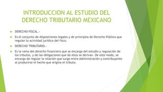 INTRODUCCION AL ESTUDIO DEL
DERECHO TRIBUTARIO MEXICANO
 DERECHO FISCAL.-
 Es el conjunto de disposiciones legales y de principios de Derecho Público que
regulan la actividad jurídica del fisco.
 DERECHO TRIBUTARIO.-
 Es la rama del derecho financiero que se encarga del estudio y regulación de
los tributos, y de las obligaciones que de ellos se derivan. De este modo, se
encarga de regular la relación que surge entre Administración y contribuyente
al producirse el hecho que origina el tributo.
 