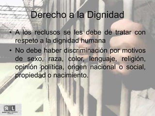 Derecho a la Dignidad
• A los reclusos se les debe de tratar con
respeto a la dignidad humana
• No debe haber discriminación por motivos
de sexo, raza, color, lenguaje, religión,
opinión política, origen nacional o social,
propiedad o nacimiento.
 