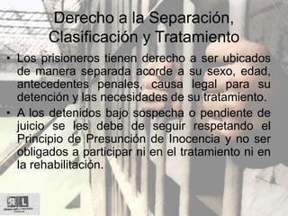 Derecho a la Separación,
Clasificación y Tratamiento
• Los prisioneros tienen derecho a ser ubicados
de manera separada acorde a su sexo, edad,
antecedentes penales, causa legal para su
detención y las necesidades de su tratamiento.
• A los detenidos bajo sospecha o pendiente de
juicio se les debe de seguir respetando el
Principio de Presunción de Inocencia y no ser
obligados a participar ni en el tratamiento ni en
la rehabilitación.
 
