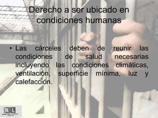 Derecho a ser ubicado en
condiciones humanas
• Las cárceles deben de reunir las
condiciones de salud necesarias
incluyendo las condiciones climáticas,
ventilación, superficie mínima, luz y
calefacción.
 