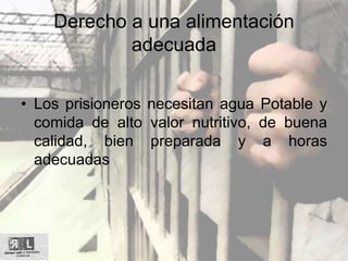 Derecho a una alimentación
adecuada
• Los prisioneros necesitan agua Potable y
comida de alto valor nutritivo, de buena
calidad, bien preparada y a horas
adecuadas
 