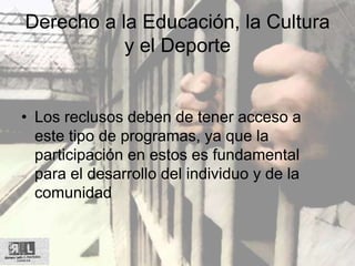 Derecho a la Educación, la Cultura
y el Deporte
• Los reclusos deben de tener acceso a
este tipo de programas, ya que la
participación en estos es fundamental
para el desarrollo del individuo y de la
comunidad
 