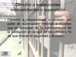 Derecho a inspecciones
independientes o supervisión
• Derecho a inspecciones o revisión por
parte de autoridades distintas a aquellas
que se encargan de la administración de
la institución en la que se encuentra a fin
de que checar la seguridad y el orden.
 