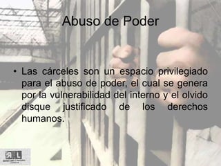 Abuso de Poder
• Las cárceles son un espacio privilegiado
para el abuso de poder, el cual se genera
por la vulnerabilidad del interno y el olvido
disque justificado de los derechos
humanos.
 