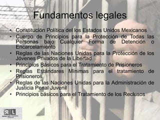 Fundamentos legales
• Constitución Política del los Estados Unidos Mexicanos
• Cuerpo de Principios para la Protección de Todas las
Personas bajo Cualquier Forma de Detención o
Encarcelamiento
• Reglas de las Naciones Unidas para la Protección de los
Jóvenes Privados de la Libertad
• Principios Básicos para el Tratamiento de Prisioneros
• Reglas Estándares Mínimas para el tratamiento de
Prisioneros
• Reglas de las Naciones Unidas para la Administración de
Justicia Penal Juvenil
• Principios básicos para el Tratamiento de los Reclusos
 