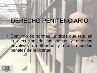 DERECHO PENITENCIARIO
• Conjunto de normas jurídicas que regulan
la ejecución de las penas y medidas
privativas de libertad y otras medidas
penales de la libertad
 