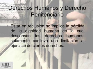 Derechos Humanos y Derecho
Penitenciario
• Estar en reclusión no implica la pérdida
de la dignidad humana en la cual
descansan los derechos humanos,
solamente conlleva una limitación al
ejercicio de ciertos derechos.
 