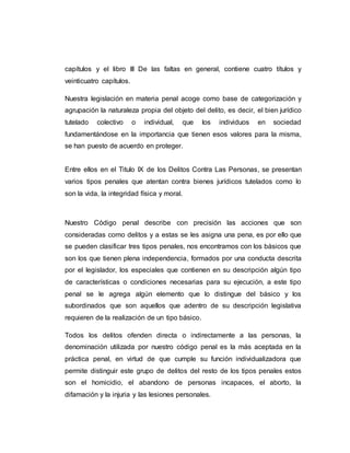 capítulos y el libro III De las faltas en general, contiene cuatro títulos y
veinticuatro capítulos.
Nuestra legislación en materia penal acoge como base de categorización y
agrupación la naturaleza propia del objeto del delito, es decir, el bien jurídico
tutelado colectivo o individual, que los individuos en sociedad
fundamentándose en la importancia que tienen esos valores para la misma,
se han puesto de acuerdo en proteger.
Entre ellos en el Titulo IX de los Delitos Contra Las Personas, se presentan
varios tipos penales que atentan contra bienes jurídicos tutelados como lo
son la vida, la integridad física y moral.
Nuestro Código penal describe con precisión las acciones que son
consideradas como delitos y a estas se les asigna una pena, es por ello que
se pueden clasificar tres tipos penales, nos encontramos con los básicos que
son los que tienen plena independencia, formados por una conducta descrita
por el legislador, los especiales que contienen en su descripción algún tipo
de características o condiciones necesarias para su ejecución, a este tipo
penal se le agrega algún elemento que lo distingue del básico y los
subordinados que son aquellos que adentro de su descripción legislativa
requieren de la realización de un tipo básico.
Todos los delitos ofenden directa o indirectamente a las personas, la
denominación utilizada por nuestro código penal es la más aceptada en la
práctica penal, en virtud de que cumple su función individualizadora que
permite distinguir este grupo de delitos del resto de los tipos penales estos
son el homicidio, el abandono de personas incapaces, el aborto, la
difamación y la injuria y las lesiones personales.
 
