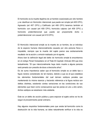 El homicidio es la muerte ilegitima de un hombre ocasionada por otro hombre
y se clasifican en Homicidio intencional, que puede ser simple (art 405 CPV),
Agravado (art 407 CPV) y Calificado (art 406 CPV) tenemos también el
homicidio con causal (art 409 CPV), homicidio culposo (art 409 CPV) y
homicidio preterintencional que puede ser propiamente dicho o
preterintencional con causal (art 410 CPV).
El Homicidio intencional simple es la muerte de un hombre, de un individuo
de la especie humana intencionalmente causada por otra persona física e
imputable, siempre que la muerte del sujeto pasivo sea exclusivamente
resultado de la acción u omisión realizada por el agente.
Ahora bien la definición legal del delito de homicidio simple la encontramos
en el código Penal Venezolano en el Titulo IX Capitulo I Articulo 405 que dice
textualmente: “El que intencionalmente haya dado muerte a alguna persona
será penado con presidio de doce a dieciocho años”.
Es de suma importancia saber que el homicidio simple es un delito tipo o
figura rectora considerado de tal manera, debido a que es el que establece
los elementos fundamentales del cual derivan subtipos penales que
manteniendo la misma esencia y haciendo referencia a la figura rectora son
delitos distintos, existiendo ciertas variaciones en las condiciones de sus
elementos que traen como consecuencia que las penas en uno u otro varíen,
dichos subtipos se estudiaran más adelante.
Este es un delito de acción pública y para enjuiciar al sujeto activo se ha de
seguir el procedimiento penal ordinario.
Hay algunos requisitos fundamentales para que exista tal homicidio como la
destrucción de la vida humana, se debe naturalmente verificar si la vida es
 