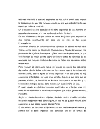 una vida verdadera o solo una esperanza de vida. En el primer caso implica
la destrucción de una vida humana en acto, de una vida extrauterina, lo cual
constituye delito de homicidio.
En el segundo caso la destrucción de dicha esperanza de vida humana en
potencia o intrauterina, a lo cual se denomina delito de aborto.
Es esta circunstancia la que tuvieron en mente los juristas para separar los
dos hechos, constituyendo con cada uno de ellos un tipo penal
independiente.
Ahora bien teniendo en consideración los supuestos de estado de vida de la
víctima en los casos de Homicidio (Extrauterina) y Aborto (Intrauterina) nos
planteamos la siguiente interrogante: ¿Sera responsable penalmente, el que
con intención de matar ejecuta sobre un cadáver actos de violencias de tal
naturaleza que hubieran producido la muerte de haber sido ejecutadas sobre
un ser vivo?
Para resolver tal interrogante habrá de tenerse en cuenta las posiciones
doctrinales, donde todas coinciden en denominarlo con el tecnicismo del
derecho penal, bajo la figura de delito imposible y en este punto no hay
posiciones enfrentadas, por algo muy sencillo, debido a que para que se
presente el delito de homicidio, se le debe dar muerte a un ser vivo, y no
tiene sentido ni lógica alguna, darle muerte a un cuerpo inerte sin vida.
El punto donde las distintas corrientes doctrinales se enfrentan unas con
otras es en determinar la responsabilidad penal que pueda generar el delito
imposible.
Según un criterio denominado objetivo y también clásico el delito imposible
no genera responsabilidad penal alguna, el cual ha de quedar impune. Esta
posición es la que acoge nuestro Código Penal.
El otro criterio se denomina subjetivo mucho más moderno que el anterior, y
plantea que el delito imposible solo constituye una de las formas de
 