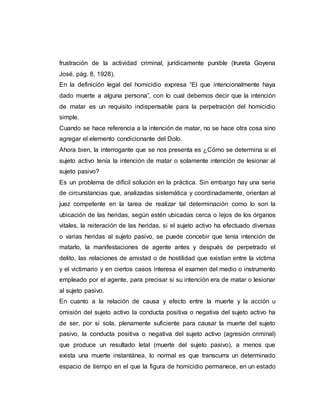 frustración de la actividad criminal, jurídicamente punible (Irureta Goyena
José, pág. 8, 1928).
En la definición legal del homicidio expresa “El que intencionalmente haya
dado muerte a alguna persona”, con lo cual debemos decir que la intención
de matar es un requisito indispensable para la perpetración del homicidio
simple.
Cuando se hace referencia a la intención de matar, no se hace otra cosa sino
agregar el elemento condicionante del Dolo.
Ahora bien, la interrogante que se nos presenta es ¿Cómo se determina si el
sujeto activo tenía la intención de matar o solamente intención de lesionar al
sujeto pasivo?
Es un problema de difícil solución en la práctica. Sin embargo hay una serie
de circunstancias que, analizadas sistemática y coordinadamente, orientan al
juez competente en la tarea de realizar tal determinación como lo son la
ubicación de las heridas, según estén ubicadas cerca o lejos de los órganos
vitales, la reiteración de las heridas, si el sujeto activo ha efectuado diversas
o varias heridas al sujeto pasivo, se puede concebir que tenía intención de
matarlo, la manifestaciones de agente antes y después de perpetrado el
delito, las relaciones de amistad o de hostilidad que existían entre la víctima
y el victimario y en ciertos casos interesa el examen del medio o instrumento
empleado por el agente, para precisar si su intención era de matar o lesionar
al sujeto pasivo.
En cuanto a la relación de causa y efecto entre la muerte y la acción u
omisión del sujeto activo la conducta positiva o negativa del sujeto activo ha
de ser, por si sola, plenamente suficiente para causar la muerte del sujeto
pasivo, la conducta positiva o negativa del sujeto activo (agresión criminal)
que produce un resultado letal (muerte del sujeto pasivo), a menos que
exista una muerte instantánea, lo normal es que transcurra un determinado
espacio de tiempo en el que la figura de homicidio permanece, en un estado
 