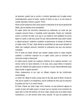 de lesiones, puesto que la acción u omisión ejecutada por el sujeto activo
inmediatamente causa la lesión, siendo la lesión la que a su vez causa la
muerte (Quintano Antonio, pag.93, 1972).
Dicha acción debemos decir hace alusión al elemento de la teoría general del
delito, que se estudio como Causalidad.
El sujeto activo del homicidio intencional es indiferente, en virtud de que
cualquier persona física e imputable podrá ejecutarlo. Puede ser mediante
acción u omisión de este y es que si se analiza lo que establece la norma
legal en cuanto a este tipo penal “El que intencionalmente haya dado muerte
a alguna persona”, podemos constatar al desmenuzar el articulo al referirse
al sujeto activo “El que”, deja abierta la posibilidad de que quien perpetre el
delito sea cualquier persona, haciendo la aclaratoria que sea una persona
imputable.
Por lo tanto se puede afirmar que nuestro código penal no exige ninguna
cualidad o condición especial en el sujeto activo para la comisión del
Homicidio simple o Intencional.
El sujeto pasivo puede ser cualquier individuo de la especie humana, y la
misma norma no hace distinción, ni de raza, sexo, grupo étnico ni tampoco
grado de vitalidad del sujeto pasivo al referirse “el que intencionalmente haya
dado muerte a alguna persona”
Ahora evaluaremos el por qué no influyen ninguna de las condiciones
mencionadas.
La edad: No influye la edad, porque para la ley vale igual el último minuto de
vida que le queda a un octogenario, que la cantidad de años que se presume
le quedan por vivir a un recién nacido.
El Sexo: Puede ser tanto mujer como hombre, no hay distinción alguna en
cuanto al sexo del sujeto pasivo. A pesar que no siempre se le considero de
igual valor la vida del hombre y la de la mujer, puesto que se le daba mayor
importancia a la del hombre entre otras razones: Ya que los pueblos que
 