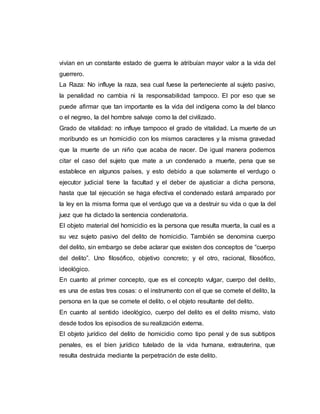 vivían en un constante estado de guerra le atribuían mayor valor a la vida del
guerrero.
La Raza: No influye la raza, sea cual fuese la perteneciente al sujeto pasivo,
la penalidad no cambia ni la responsabilidad tampoco. El por eso que se
puede afirmar que tan importante es la vida del indígena como la del blanco
o el negreo, la del hombre salvaje como la del civilizado.
Grado de vitalidad: no influye tampoco el grado de vitalidad. La muerte de un
moribundo es un homicidio con los mismos caracteres y la misma gravedad
que la muerte de un niño que acaba de nacer. De igual manera podemos
citar el caso del sujeto que mate a un condenado a muerte, pena que se
establece en algunos países, y esto debido a que solamente el verdugo o
ejecutor judicial tiene la facultad y el deber de ajusticiar a dicha persona,
hasta que tal ejecución se haga efectiva el condenado estará amparado por
la ley en la misma forma que el verdugo que va a destruir su vida o que la del
juez que ha dictado la sentencia condenatoria.
El objeto material del homicidio es la persona que resulta muerta, la cual es a
su vez sujeto pasivo del delito de homicidio. También se denomina cuerpo
del delito, sin embargo se debe aclarar que existen dos conceptos de “cuerpo
del delito”. Uno filosófico, objetivo concreto; y el otro, racional, filosófico,
ideológico.
En cuanto al primer concepto, que es el concepto vulgar, cuerpo del delito,
es una de estas tres cosas: o el instrumento con el que se comete el delito, la
persona en la que se comete el delito, o el objeto resultante del delito.
En cuanto al sentido ideológico, cuerpo del delito es el delito mismo, visto
desde todos los episodios de su realización externa.
El objeto jurídico del delito de homicidio como tipo penal y de sus subtipos
penales, es el bien jurídico tutelado de la vida humana, extrauterina, que
resulta destruida mediante la perpetración de este delito.
 