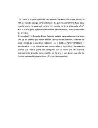En cuanto a la pena aplicable para el delito de homicidio simple, el artículo
405 de nuestro código penal establece: “El que intencionalmente haya dado
muerte alguna persona será penado con presidio de doce a dieciocho años”.
Por lo cual la pena aplicable normalmente (término medio) es de quince años
de presidio.
En conclusión el Derecho Penal Especial estudia individualizadamente cada
una de los delitos que atacan el bien jurídico de las personas, cada uno de
esos delitos se encuentran tipificados en el Código Penal Venezolano y
sancionados por el mismo de una manera clara y especifica y tomando en
cuenta que “nadie podrá ser castigado por un hecho que no estuviere
expresamente previsto como punible por la ley, ni con penas que ella no
hubiere establecido previamente” (Principio de Legalidad).
 