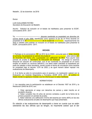 Medellín, 22 de diciembre de 2016
Doctor
LUIS GUILLERMO PATIÑO
Secretario de Educación de Medellín
Asunto: Solicitud de inclusión en el listado de habilitados para presentar la ECDF,
convocatoria 2016 - 2017
Yo, -------------------------------------------, docente nombrado en propiedad con derechos de
carrera desde el año 2006, identificada como aparece al pie de mi firma docente en
propiedad en la IE --------------------------- de la ciudad de ----------------, respetosamente me
dirijo a ustedes para solicitar mi inclusión en el listado de habilitados para presentar la
ECDF, convocatoria 2016 - 2017.
HECHOS
1. Participe en la convocatoria 181 de 2012 de la CNSC, concursé para el cargo docente
en primaria, me posesioné en periodo de prueba el ________________, este culminó el 2
de diciembre del mismo año, superándolo con calificación de 90,0. Para asumir este
periodo de prueba la Secretaria de Educación de Antioquia me otorgó la vacancia
temporal sin solución de continuidad, que al ser nombrada en propiedad en el nuevo
empleo se declaró en vacancia definitiva y se debió haber solicitado el expediente por
parte de ustedes a dicha secretaría, donde consta mi fecha de vinculación como docente
en propiedad bajo el decreto 1278 de 2002 y de igual manera deben reposar mis
evaluaciones de desempeño.
2. A la fecha se abre la convocatoria para el ascenso y la reubicación salarial con la
Evaluación con Carácter Diagnóstica y Formativa -ECDF 2016- 2017; se publica un
listado donde no aparezco incluida o se me informa que no estoy habilitada.
NORMATIVIDAD
1. Los requisitos para la participación se establecen en el Decreto 1657 de 2016 y la
Resolución 22453 de 2016, son:
1. Estar ejerciendo el cargo con derechos de carrera y estar inscrito en el
escalafón docente.
2. Haber cumplido tres (3) años de servicio contados a partir de la fecha de la
primera posesión en periodo de prueba.
3. Haber obtenido una calificación mínima del sesenta por ciento (60%) en las dos
últimas evaluaciones anuales de desempeño que haya presentado.
En relación a las evaluaciones de desempeño a tener en cuenta que se están
solicitando las dos últimas que se tengan, es importante aclarar que al dar
 