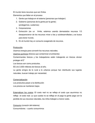 El mundo tiene recursos que son finitos
Elementos que faltan en el proceso
1. Gente que trabaja en el sistema (personas que trabajan)
2. Gobierno (personas de la gente por la gente)
(protegernos, cuidarnos)
3. Corporaciones
4. Extracción (es un límite, estamos usando demasiados recursos 1/3
desaparecieron de los recursos miran a las p subdesarrolladas y se busca
para tener mundo.
5. En el mundo hay un consumo exagerado de recursos.
Producción
Usamos energía para convertir los recursos naturales.
Usamos químicos (tóxicos que contaminan el ambiente)
Contaminantes tóxicos y los trabajadores están trabajando en tóxicos obvian
proteger el E°
Los tóxicos son como productos.
EE.UU 2,000 millones de tóxicos al año.
La gente emigra de lo rural a lo urbanos porque han distribuido sus lugares
naturales, buscan trabajo por necesidad.
Comercialización
Los productos pasan a la distribución
Los precios se mantienen bajos
Externalizan los costos: El costo real no se refleja el costo que asumimos no
refleja el costo real. Lo que cuesta no se refleja en el pago la gente paga con la
perdida de sus recursos naturales, los niños trabajan a menor costo.
Consumo (corazón del sistema)
Consumidores: - cuanto consumimos
 