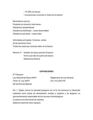 - 1% 99% es basura
- Las personas consumen 2 veces de la anterior.
Necesitamos que los
Propósito es consumir más bienes
Obsolencia obsolenificada
Obsolencia planificada – cosas desechables
Obsolencia percibida – cosas útiles
Actividades principales: Compras, ventas
de las personas (ocio)
Todas las cosas que compras salen en la basura
Mioxina  botaden de reque queman la basura
Humo que sale de quema de basura
Respiramos Dioxina
EXPOSICIONES
D° Pesquero
Ley General de Pesca 25977 Reglamento de Ley General
Titulo I D. Ley 25977 D.S. 012-2001-PE
De las Normas Básicas
Art. 1. Objeto normar la actividad pesquera con el fin de promover su desarrollo
sostenido como fuente de alimentación, empleo e ingresos y de asegurar un
aprovechamiento responsable de los recursos hidrobiológicos.
La pesca es la 2da fuente de ingresos
Debemos optimizar esos ingresos.
 