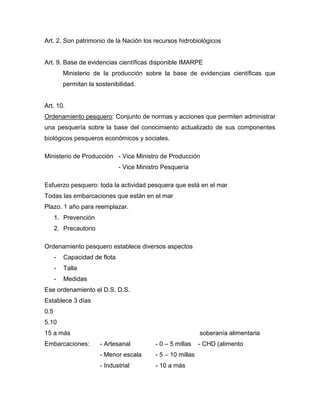 Art. 2. Son patrimonio de la Nación los recursos hidrobiológicos
Art. 9. Base de evidencias científicas disponible IMARPE
Ministerio de la producción sobre la base de evidencias científicas que
permitan la sostenibilidad.
Art. 10.
Ordenamiento pesquero: Conjunto de normas y acciones que permiten administrar
una pesquería sobre la base del conocimiento actualizado de sus componentes
biológicos pesqueros económicos y sociales.
Ministerio de Producción - Vice Ministro de Producción
- Vice Ministro Pesquería
Esfuerzo pesquero: toda la actividad pesquera que está en el mar
Todas las embarcaciones que están en el mar
Plazo. 1 año para reemplazar.
1. Prevención
2. Precautorio
Ordenamiento pesquero establece diversos aspectos
- Capacidad de flota
- Talla
- Medidas
Ese ordenamiento el D.S. D.S.
Establece 3 días
0.5
5.10
15 a más soberanía alimentaria
Embarcaciones: - Artesanal - 0 – 5 millas - CHD (alimento
- Menor escala - 5 – 10 millas
- Industrial - 10 a más
 