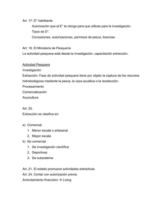 Art. 17: D° habilitante
Autorización que el E° te otorga para que utilices para la investigación.
Tipos de D°.
Concesiones, autorizaciones, permisos de pesca, licencias
Art. 18. El Ministerio de Pesquería
La actividad pesquera está desde la investigación, capacitación extracción.
Actividad Pesquera
Investigación
Extracción: Fase de actividad pesquera tiene por objeto la captura de los recursos
hidrobiológicos mediante la pesca, la caza acuática o la recolección.
Procesamiento
Comercialización
Acuicultura
Art. 20.
Extracción se clasifica en:
a) Comercial
1. Menor escala o artesanal
2. Mayor escala
b) No comercial
1. De investigación científica
2. Deportivas
3. De subsistema
Art. 21. El estado promueve actividades extractivas
Art. 24. Contar con autorización previa.
Arrendamiento financiero  Lising
 