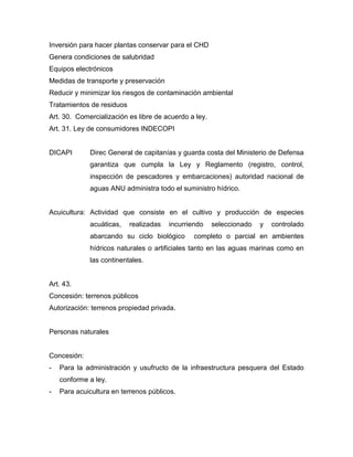Inversión para hacer plantas conservar para el CHD
Genera condiciones de salubridad
Equipos electrónicos
Medidas de transporte y preservación
Reducir y minimizar los riesgos de contaminación ambiental
Tratamientos de residuos
Art. 30. Comercialización es libre de acuerdo a ley.
Art. 31. Ley de consumidores INDECOPI
DICAPI Direc General de capitanías y guarda costa del Ministerio de Defensa
garantiza que cumpla la Ley y Reglamento (registro, control,
inspección de pescadores y embarcaciones) autoridad nacional de
aguas ANU administra todo el suministro hídrico.
Acuicultura: Actividad que consiste en el cultivo y producción de especies
acuáticas, realizadas incurriendo seleccionado y controlado
abarcando su ciclo biológico completo o parcial en ambientes
hídricos naturales o artificiales tanto en las aguas marinas como en
las continentales.
Art. 43.
Concesión: terrenos públicos
Autorización: terrenos propiedad privada.
Personas naturales
Concesión:
- Para la administración y usufructo de la infraestructura pesquera del Estado
conforme a ley.
- Para acuicultura en terrenos públicos.
 