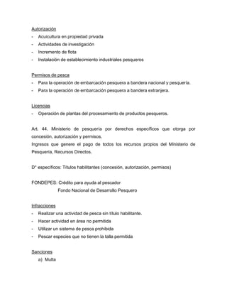 Autorización
- Acuicultura en propiedad privada
- Actividades de investigación
- Incremento de flota
- Instalación de establecimiento industriales pesqueros
Permisos de pesca
- Para la operación de embarcación pesquera a bandera nacional y pesquería.
- Para la operación de embarcación pesquera a bandera extranjera.
Licencias
- Operación de plantas del procesamiento de productos pesqueros.
Art. 44. Ministerio de pesquería por derechos específicos que otorga por
concesión, autorización y permisos.
Ingresos que genere el pago de todos los recursos propios del Ministerio de
Pesquería, Recursos Directos.
D° específicos: Títulos habilitantes (concesión, autorización, permisos)
FONDEPES: Crédito para ayuda al pescador
Fondo Nacional de Desarrollo Pesquero
Infracciones
- Realizar una actividad de pesca sin título habilitante.
- Hacer actividad en área no permitida
- Utilizar un sistema de pesca prohibida
- Pescar especies que no tienen la talla permitida
Sanciones
a) Multa
 