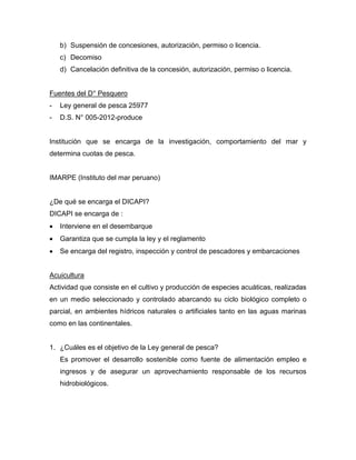 b) Suspensión de concesiones, autorización, permiso o licencia.
c) Decomiso
d) Cancelación definitiva de la concesión, autorización, permiso o licencia.
Fuentes del D° Pesquero
- Ley general de pesca 25977
- D.S. N° 005-2012-produce
Institución que se encarga de la investigación, comportamiento del mar y
determina cuotas de pesca.
IMARPE (Instituto del mar peruano)
¿De qué se encarga el DICAPI?
DICAPI se encarga de :
 Interviene en el desembarque
 Garantiza que se cumpla la ley y el reglamento
 Se encarga del registro, inspección y control de pescadores y embarcaciones
Acuicultura
Actividad que consiste en el cultivo y producción de especies acuáticas, realizadas
en un medio seleccionado y controlado abarcando su ciclo biológico completo o
parcial, en ambientes hídricos naturales o artificiales tanto en las aguas marinas
como en las continentales.
1. ¿Cuáles es el objetivo de la Ley general de pesca?
Es promover el desarrollo sostenible como fuente de alimentación empleo e
ingresos y de asegurar un aprovechamiento responsable de los recursos
hidrobiológicos.
 