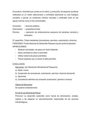 Acuicultura: Actividad que consta en el cultivo y producción de especies acuáticas
realizadas en un medio seleccionado y controlado abarcando su ciclo biológico
completo o parcial, en ambientes hídricos naturales o artificiales tanto en las
aguas marinas como en las continentales.
Concesión – terrenos públicos
Autorización – propiedad privada
Permiso – operación de embarcaciones pesquera de banderas nacional y
extranjera.
D° específico: Títulos habitantes (concesiones, permisos, autorización y licencia)
FONCODES: Fondo Nacional de Desarrollo Pesquera ayuda social al pescador.
INFRACCIONES:
- Realizan actividades de pesca sin título habitante.
- Hacer actividad en área no permitida
- Utilizar sistema de pesca prohibidas
- Pescar especies que no tienen la talla permitida
CONCLUSION
Sanciones: (por Resolución Ministerial de Pesquería)
a) Multa: monto
b) Suspensión de concesiones, autorización, permiso o licencia (temporal)
c) Decomiso
d) Cancelación definitiva de concesión autorización, permiso o licencia.
Clases de Sanciones:
Se sostiene indistintamente
Fin de la Ley General de Pesca:
Promover su desarrollo sostenible como fuente de alimentación, empleo,
ingreso y de asegurar un aprovechamiento responsable de los recursos
hidrobiológicos.
 