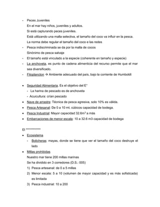 - Peces Juveniles
En el mar hay niños, juveniles y adultos.
Si está capturando peces juveniles.
Está utilizando una malla selectiva, el tamaño del coco va influir en la pesca.
La norma debe regular el tamaño del coco e las redes
- Pesca indiscriminada se da por la malla de cocos
Sinónimo de pesca salvaje
- El tamaño está vinculado a la especie (coherente en tamaño y especie)
- La anchoveta, es punto de cadena alimenticia del recurso permite que el mar
sea diversificado.
- Fitoplancton  Ambiente adecuado del país, bajo la corriente de Humboldt
 Seguridad Alimentaria. Es el objetivo del E°
- La harina de pescado es de anchoveta
- Acuicultura: crían pescado
 Nave de arrastre: Técnica de pesca agresiva, solo 10% es válida.
 Pesca Artesanal: De 0 a 10 mt. cúbicos capacidad de bodega.
 Pesca Industrial: Mayor capacidad 32.6m3 a más
 Embarcaciones de menor escala: 10 a 32.6 m3 capacidad de bodega
El ************
 Ecosistema
- Bolicheras: mayas, donde se tiene que ver el tamaño del coco destruye el
lado
 Millas prohibidas
Nuestro mar tiene 200 millas marinas
Se ha dividido en 3 corredores (D.S.: 005)
1) Pesca artesanal: de 0 a 5 millas
2) Menor escala: 5 a 10 (volumen de mayor capacidad y es más sofisticada)
es limitada
3) Pesca industrial: 10 a 200
 
