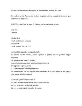 Amparo contra amparo  fundado  nulo va hasta enviarlo a la sala.
En materia prima Recurso de revisión (requisito es una prueba contundente que
determine la inocencia)
CSJR Conciliación a 30 años  Habeas corpus – procede amparo
2da inst.
1ra inst.
Código Civil
Título preliminar x artículos
Libro I al X
Titulo final art. 2112 al 2122
Artículo I (derogación) abrogación de ley
La norma resulta ineficaz, pierde vigencia a pedido eficacia jurídica (según
doctrina)
La ley se deroga solo por otra ley
(Los principios responde a la justicia) según doctrina
Derogación: expresa, tácita
A D° se interpreta palabra por palabra
La ley se deroga por otra ley puede ser expresa o tácita (una norma se deroga por
otra norma del mismo rango)
Articulo II Ejercicio abusivo del D°
Art. 985: Imprescriptibilidad de la acción de partición
La Ley no ampara el ejercicio abusivo
La Ley es para regular los actos de vivesa
 