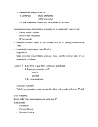3. Precedentes a la fecha del T.c.
 Sentencias (1979 a la fecha)
(1993 a la fecha)
2010  procedente laboral caso trabajadores en el callao
Las disposiciones no solamente se encuentra en la Ley también están en los:
- Plenos jurisdiccionales
- Precedentes vinculantes
- D° comparado
 Despidos arbitrario tienen 30 días hábiles, está en un pleno jurisdiccional de
1999
 Los trabajadores trabajan hasta 70 años
65 jubilación
Caso docentes universidades públicas hasta cuando quieran está en un
procedente vinculante.
Fuentes  3. Doctrina lo que dicen (autores en sus libros)
4. Principios generales del D°
- Justicia
- Equidad
5. D° consuetudinario
- Aplicación supletoria
Todo lo no regulado en otras normas del código civil se debe aplicar en D° civil
D° de Personas
Sujeto de D°: todo aquel individuo de gozar sus D°
Sujetos de D°
- Concebido
- Persona Natural
- Persona Jurídica
 
