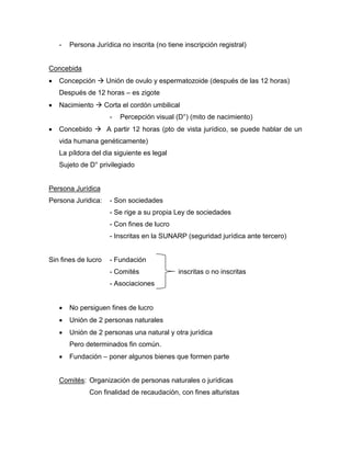 - Persona Jurídica no inscrita (no tiene inscripción registral)
Concebida
 Concepción  Unión de ovulo y espermatozoide (después de las 12 horas)
Después de 12 horas – es zigote
 Nacimiento  Corta el cordón umbilical
- Percepción visual (D°) (mito de nacimiento)
 Concebido  A partir 12 horas (pto de vista jurídico, se puede hablar de un
vida humana genéticamente)
La píldora del dia siguiente es legal
Sujeto de D° privilegiado
Persona Jurídica
Persona Juridica: - Son sociedades
- Se rige a su propia Ley de sociedades
- Con fines de lucro
- Inscritas en la SUNARP (seguridad jurídica ante tercero)
Sin fines de lucro - Fundación
- Comités inscritas o no inscritas
- Asociaciones
 No persiguen fines de lucro
 Unión de 2 personas naturales
 Unión de 2 personas una natural y otra jurídica
Pero determinados fin común.
 Fundación – poner algunos bienes que formen parte
Comités: Organización de personas naturales o jurídicas
Con finalidad de recaudación, con fines alturistas
 