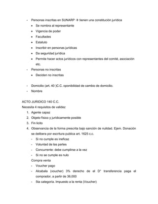 - Personas inscritas en SUNARP  tienen una constitución jurídica
 Se nombra al representante
 Vigencia de poder
 Facultades
 Estatuto
 Inscribir en personas jurídicas
 Da seguridad jurídica
 Permite hacer actos jurídicos con representantes del comité, asociación
etc.
- Personas no inscritas
 Deciden no inscritas
- Domicilio (art. 40 )C.C. oponibilidad de cambio de domicilio.
- Nombre
ACTO JURIDICO 140 C.C.
Necesita 4 requisitos de validez
1. Agente capaz
2. Objeto físico y jurídicamente posible
3. Fin licito
4. Observancia de la forma prescrita bajo sanción de nulidad. Ejem. Donación
se delibera por escritura publica art. 1625 c.c.
- Si no cumple es ineficaz
- Voluntad de las partes
- Concurrente: debe cumplirse a la vez
- Si no se cumple es nulo
Compra venta
- Voucher pago
- Alcabala (voucher) 3% derecho de el D° transferencia paga el
comprador, a partir de 36,000
- 5ta categoría. Impuesto a la renta (Voucher)
 