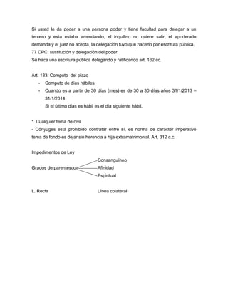 Si usted le da poder a una persona poder y tiene facultad para delegar a un
tercero y esta estaba arrendando, el inquilino no quiere salir, el apoderado
demanda y el juez no acepta, la delegación tuvo que hacerlo por escritura pública.
77 CPC: sustitución y delegación del poder.
Se hace una escritura pública delegando y ratificando art. 162 cc.
Art. 183: Computo del plazo
- Computo de días hábiles
- Cuando es a partir de 30 días (mes) es de 30 a 30 días años 31/1/2013 –
31/1/2014
Si el último días es hábil es el día siguiente hábil.
* Cualquier tema de civil
- Cónyuges está prohibido contratar entre sí, es norma de carácter imperativo
tema de fondo es dejar sin herencia a hija extramatrimonial. Art. 312 c.c.
Impedimentos de Ley
Consanguíneo
Grados de parentesco Afinidad
Espiritual
L. Recta Línea colateral
 