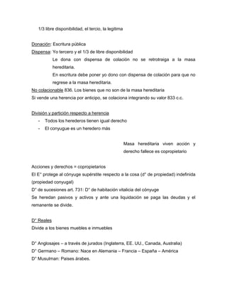1/3 libre disponibilidad, el tercio, la legitima
Donación: Escritura pública
Dispensa: Yo tercero y el 1/3 de libre disponibilidad
Le dona con dispensa de colación no se retrotraiga a la masa
hereditaria.
En escritura debe poner yo dono con dispensa de colación para que no
regrese a la masa hereditaria.
No colacionable 836. Los bienes que no son de la masa hereditaria
Si vende una herencia por anticipo, se colaciona integrando su valor 833 c.c.
División y partición respecto a herencia
- Todos los herederos tienen igual derecho
- El conyugue es un heredero más
Masa hereditaria viven acción y
derecho fallece es copropietario
Acciones y derechos = copropietarios
El E° protege al cónyuge supérstite respecto a la cosa (d° de propiedad) indefinida
(propiedad conyugal)
D° de sucesiones art. 731: D° de habitación vitalicia del cónyuge
Se heredan pasivos y activos y ante una liquidación se paga las deudas y el
remanente se divide.
D° Reales
Divide a los bienes muebles e inmuebles
D° Anglosajes – a través de jurados (Inglaterra, EE. UU., Canada, Australia)
D° Germano – Romano: Nace en Alemania – Francia – España – América
D° Musulman: Paises árabes.
 