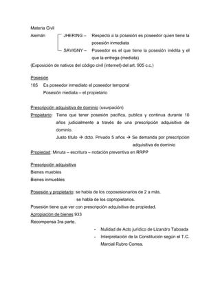 Materia Civil
Alemán JHERING – Respecto a la posesión es poseedor quien tiene la
posesión inmediata
SAVIGNY – Poseedor es el que tiene la posesión inédita y el
que la entrega (mediata)
(Exposición de nativos del código civil (internet) del art. 905 c.c.)
Posesión
105 Es poseedor inmediato el poseedor temporal
Posesión mediata – el propietario
Prescripción adquisitiva de dominio (usurpación)
Propietario: Tiene que tener posesión pacifica, publica y continua durante 10
años judicialmente a través de una prescripción adquisitiva de
dominio.
Justo título  dcto. Privado 5 años  Se demanda por prescripción
adquisitiva de dominio
Propiedad: Minuta – escritura – notación preventiva en RRPP
Prescripción adquisitiva
Bienes muebles
Bienes inmuebles
Posesión y propietario: se habla de los coposesionarios de 2 a más.
se habla de los copropietarios.
Posesión tiene que ver con prescripción adquisitiva de propiedad.
Apropiación de bienes 933
Recompensa 3ra parte.
- Nulidad de Acto jurídico de Lizandro Taboada
- Interpretación de la Constitución según el T.C.
Marcial Rubro Correa.
 