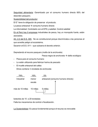 Seguridad alimentaria: Garantizado por el consumo humano directo 66% del
desorden pesquero.
Sostenibilidad del productor:
El E° tiene la obligación de preservar el producto.
La pesca artesanal  consumo humano directo
La informalidad: Controlarlo con el EPS y satelital. Control satelital
En el Perú hay 9 empresas industriales de pesca, hay un monopolio fuerte, están
asociados.
Art. 2.2 del D.S. 005. No es constitucional porque discriminaba a las personas el
que acredite peligro al ecosistema.
Sacaron el D.S. 011 – que subsana el decreto anterior.
Depredando el recurso pesquero (mafia de la anchoveta)
Pesca negra de anchoveta  delito ecológico
- Pesca para el consumo humano
- Lo están utilizando para fabricar harina de pescado
- El muelle artesanal del callao
Dinos contiene ½ tonelada de anchoveta
79% 16% 5%
Industrial menor artesanal (consumo humano directo)
escala
más de 10 millas 10 millas 5 millas
botecitos de 10 a 20 toneladas
Falta los mecanismos de control o fiscalización.
La Sostenibilidad: Es pesca fundamental porque el recurso es renovable
 