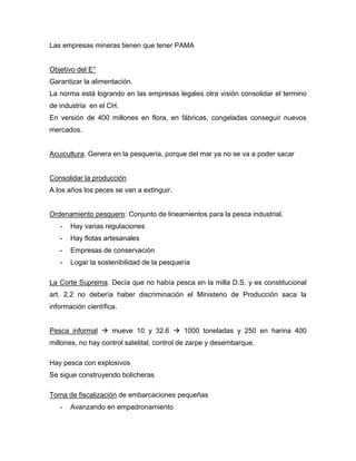 Las empresas mineras tienen que tener PAMA
Objetivo del E°
Garantizar la alimentación.
La norma está logrando en las empresas legales otra visión consolidar el termino
de industria en el CH.
En versión de 400 millones en flora, en fábricas, congeladas conseguir nuevos
mercados.
Acuicultura. Genera en la pesquería, porque del mar ya no se va a poder sacar
Consolidar la producción
A los años los peces se van a extinguir.
Ordenamiento pesquero: Conjunto de lineamientos para la pesca industrial.
- Hay varias regulaciones
- Hay flotas artesanales
- Empresas de conservación
- Logar la sostenibilidad de la pesquería
La Corte Suprema. Decía que no había pesca en la milla D.S. y es constitucional
art. 2.2 no debería haber discriminación el Ministerio de Producción saca la
información científica.
Pesca informal  mueve 10 y 32.6  1000 toneladas y 250 en harina 400
millones, no hay control satelital, control de zarpe y desembarque.
Hay pesca con explosivos
Se sigue construyendo bolicheras
Toma de fiscalización de embarcaciones pequeñas
- Avanzando en empadronamiento
 