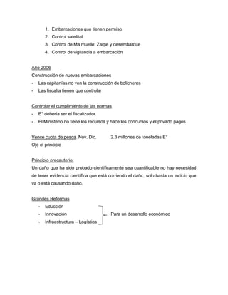 1. Embarcaciones que tienen permiso
2. Control satelital
3. Control de Ma muelle: Zarpe y desembarque
4. Control de vigilancia a embarcación
Año 2006
Construcción de nuevas embarcaciones
- Las capitanías no ven la construcción de bolicheras
- Las fiscalía tienen que controlar
Controlar el cumplimiento de las normas
- E° debería ser el fiscalizador.
- El Ministerio no tiene los recursos y hace los concursos y el privado pagos
Vence cuota de pesca. Nov. Dic. 2.3 millones de toneladas E°
Ojo el principio
Principio precautorio:
Un daño que ha sido probado científicamente sea cuantificable no hay necesidad
de tener evidencia científica que está corriendo el daño, solo basta un indicio que
va o está causando daño.
Grandes Reformas
- Educción
- Innovación Para un desarrollo económico
- Infraestructura – Logística
 