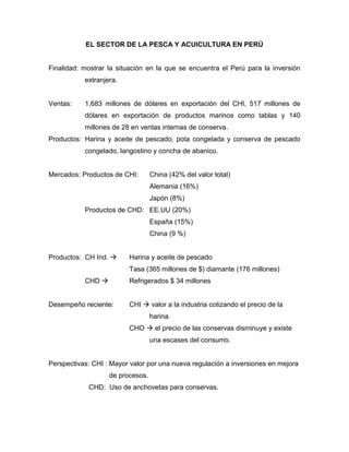 EL SECTOR DE LA PESCA Y ACUICULTURA EN PERÚ
Finalidad: mostrar la situación en la que se encuentra el Perú para la inversión
extranjera.
Ventas: 1,683 millones de dólares en exportación del CHI, 517 millones de
dólares en exportación de productos marinos como tablas y 140
millones de 28 en ventas internas de conserva.
Productos: Harina y aceite de pescado, pota congelada y conserva de pescado
congelado, langostino y concha de abanico.
Mercados: Productos de CHI: China (42% del valor total)
Alemania (16%)
Japón (8%)
Productos de CHD: EE.UU (20%)
España (15%)
China (9 %)
Productos: CH Ind.  Harina y aceite de pescado
Tasa (365 millones de $) diamante (176 millones)
CHD  Refrigerados $ 34 millones
Desempeño reciente: CHI  valor a la industria cotizando el precio de la
harina
CHO  el precio de las conservas disminuye y existe
una escases del consumo.
Perspectivas: CHI : Mayor valor por una nueva regulación a inversiones en mejora
de procesos.
CHD: Uso de anchovetas para conservas.
 
