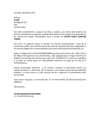 Cali Valle, Abril20 de 2.013
Señores
CLARO
Santiago de Cali
ESD
Cordial saludo.
Con todo comedimiento y respecto me dirijo a ustedes y por medio dela presente me
permito manifestarles la siguiente inconformidad debido al mal manejo de la dependencia
de internet del número 310-3814027 línea a nombre de VICTOR DARIO HURTADO
TORRES
Para ello y lo siguiente invoco el artículo 23 y demás correspondiente inciso de la
constitución política de Colombia esperando seme de respuesta oportuna acogiéndose a
los términos legales de la misma demanda, para evitar confrontaciones de desacato así:
Según el código interno 8219154350000100002 periodo de facturación 03 – Abril 2.013 a
02 –Mayo 2.013 aparecen unos movimientos, valor agregado que en ningún momento mi
teléfono ha realizado este servicio cuyo valor es de $ 228.851.76, lo cual no es aceptable,
si se tiene en cuenta todas las mensualidades anteriores el cargo fijo ha sido de $
36.836.00 pesos
Solicito reconvengan loanterior y me someto a cancelar la facturación normal, con
sentido de aprecio y admiración por la empresa claro espero acortar tiempo evitándole
problema en este asunto y le den solución pronta y oportuna al inconveniente antes
mencionado
Favor enviar respuesta a la dirección Kra. 2ª. A # 46-50 APTO. 201 Barrio Salomia( 314-
7998216)
Atentamente.
VICTOR DARIOHURTADOTORRES
C.C. # 10.385.403 de Guapi