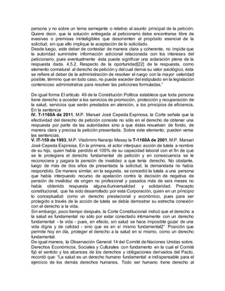 persona y no sobre un tema semejante o relativo al asunto principal de la petición.
Quiere decir, que la solución entregada al peticionario debe encontrarse libre de
evasivas o premisas ininteligibles que desorienten el propósito esencial de la
solicitud, sin que ello implique la aceptación de lo solicitado.
Desde luego, este deber de contestar de manera clara y coherente, no impide que
la autoridad suministre información adicional relacionada con los intereses del
peticionario, pues eventualmente ésta puede significar una aclaración plena de la
respuesta dada. 4.5.2. Respecto de la oportunidad[22] de la respuesta, como
elemento connatural al derecho de petición y del cual deriva su valor axiológico, ésta
se refiere al deber de la administración de resolver el ruego con la mayor celeridad
posible, término que en todo caso, no puede exceder del estipulado en la legislación
contencioso administrativa para resolver las peticiones formuladas.”
De igual forma El artículo 49 de la Constitución Política establece que toda persona
tiene derecho a acceder a los servicios de promoción, protección y recuperación de
la salud, servicios que serán prestados en atención, a los principios de eficiencia,
En la sentencia
IV. T-1160A de 2011, M.P. Manuel José Cepeda Espinosa, la Corte señala que la
efectividad del derecho de petición consiste no sólo en el derecho de obtener una
respuesta por parte de las autoridades sino a que éstas resuelvan de fondo, de
manera clara y precisa la petición presentada. Sobre este elemento, pueden verse
las sentencias.
V. IT-159 de 1993, M.P. Vladimiro Naranjo Mesay la T-1160A de 2001, M.P. Manuel
José Cepeda Espinosa. En la primera, el actor interpuso acción de tutela a nombre
de su hijo, quien había perdido el 100% de su capacidad laboral con el fin de que
se le protegiera el derecho fundamental de petición y en consecuencia se le
reconociera y pagara la pensión de invalidez a que tenía derecho. No obstante,
luego de más de dos años de presentada la solicitud, la demandada no había
respondido. De manera similar, en la segunda, se concedió la tutela a una persona
que había interpuesto recurso de apelación contra la decisión de negativa de
pensión de invalidez de origen no profesional y pasados más de seis meses no
había obtenido respuesta alguna.6universalidad y solidaridad. Precepto
constitucional, que ha sido desarrollado por esta Corporación, quien en un principio
lo conceptualizó como un derecho prestacional y económico, pues para ser
protegido a través de la acción de tutela se debía demostrar su estrecha conexión
con el derecho a la vida.
Sin embargo, poco tiempo después, la Corte Constitucional indicó que el derecho a
la salud es fundamental no sólo por estar conectado íntimamente con un derecho
fundamental - la vida - pues, en efecto, sin salud se hace imposible gozar de una
vida digna y de calidad - sino que es en sí mismo fundamental2” Posición que
permite hoy en día, proteger el derecho a la salud en sí mismo, como un derecho
fundamental.
De igual manera, la Observación General 14 del Comité de Naciones Unidas sobre.
Derechos Económicos, Sociales y Culturales con fundamento en la cual el Comité
fijó el sentido y los alcances de los derechos y obligaciones derivados del Pacto,
recordó que: “La salud es un derecho humano fundamental e indispensable para el
ejercicio de los demás derechos humanos. Todo ser humano tiene derecho al
 